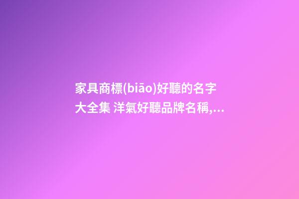 家具商標(biāo)好聽的名字大全集 洋氣好聽品牌名稱,起名之家
